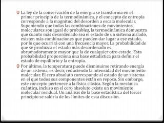0 La ley de la conservación de la energía se transforma en el
primer principio de la termodinámica, y el concepto de entropía
corresponde a la magnitud del desorden a escala molecular.
Suponiendo que todas las combinaciones de movimientos
moleculares son igual de probables, la termodinámica demuestra
que cuanto más desordenado sea el estado de un sistema aislado,
existen más combinaciones que pueden dar lugar a ese estado,
por lo que ocurrirá con una frecuencia mayor. La probabilidad de
que se produzca el estado más desordenado es
abrumadoramente mayor que la de cualquier otro estado. Esta
probabilidad proporciona una base estadística para definir el
estado de equilibrio y la entropía.
0 Por último, la temperatura puede disminuirse retirando energía
de un sistema, es decir, reduciendo la intensidad del movimiento
molecular. El cero absoluto corresponde al estado de un sistema
en el que todos sus componentes están en reposo. Sin embargo,
este concepto pertenece a la física clásica. Según la mecánica
cuántica, incluso en el cero absoluto existe un movimiento
molecular residual. Un análisis de la base estadística del tercer
principio se saldría de los límites de esta discusión.
 