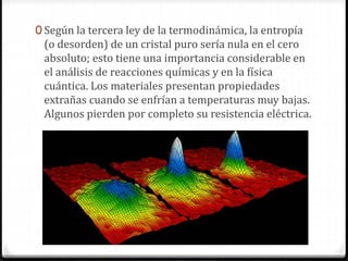 0 Según la tercera ley de la termodinámica, la entropía
(o desorden) de un cristal puro sería nula en el cero
absoluto; esto tiene una importancia considerable en
el análisis de reacciones químicas y en la física
cuántica. Los materiales presentan propiedades
extrañas cuando se enfrían a temperaturas muy bajas.
Algunos pierden por completo su resistencia eléctrica.
 
