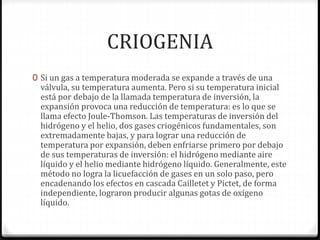 CRIOGENIA
0 Si un gas a temperatura moderada se expande a través de una
válvula, su temperatura aumenta. Pero si su temperatura inicial
está por debajo de la llamada temperatura de inversión, la
expansión provoca una reducción de temperatura: es lo que se
llama efecto Joule-Thomson. Las temperaturas de inversión del
hidrógeno y el helio, dos gases criogénicos fundamentales, son
extremadamente bajas, y para lograr una reducción de
temperatura por expansión, deben enfriarse primero por debajo
de sus temperaturas de inversión: el hidrógeno mediante aire
líquido y el helio mediante hidrógeno líquido. Generalmente, este
método no logra la licuefacción de gases en un solo paso, pero
encadenando los efectos en cascada Cailletet y Pictet, de forma
independiente, lograron producir algunas gotas de oxígeno
líquido.
 