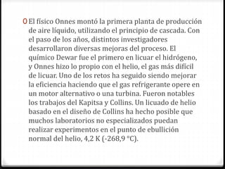 0 El físico Onnes montó la primera planta de producción
de aire líquido, utilizando el principio de cascada. Con
el paso de los años, distintos investigadores
desarrollaron diversas mejoras del proceso. El
químico Dewar fue el primero en licuar el hidrógeno,
y Onnes hizo lo propio con el helio, el gas más difícil
de licuar. Uno de los retos ha seguido siendo mejorar
la eficiencia haciendo que el gas refrigerante opere en
un motor alternativo o una turbina. Fueron notables
los trabajos del Kapitsa y Collins. Un licuado de helio
basado en el diseño de Collins ha hecho posible que
muchos laboratorios no especializados puedan
realizar experimentos en el punto de ebullición
normal del helio, 4,2 K (-268,9 °C).
 