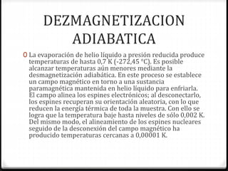 DEZMAGNETIZACION
ADIABATICA
0 La evaporación de helio líquido a presión reducida produce
temperaturas de hasta 0,7 K (-272,45 °C). Es posible
alcanzar temperaturas aún menores mediante la
desmagnetización adiabática. En este proceso se establece
un campo magnético en torno a una sustancia
paramagnética mantenida en helio líquido para enfriarla.
El campo alinea los espines electrónicos; al desconectarlo,
los espines recuperan su orientación aleatoria, con lo que
reducen la energía térmica de toda la muestra. Con ello se
logra que la temperatura baje hasta niveles de sólo 0,002 K.
Del mismo modo, el alineamiento de los espines nucleares
seguido de la desconexión del campo magnético ha
producido temperaturas cercanas a 0,00001 K.
 