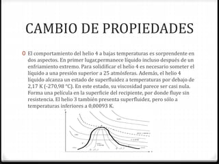 CAMBIO DE PROPIEDADES
0 El comportamiento del helio 4 a bajas temperaturas es sorprendente en
dos aspectos. En primer lugar,permanece líquido incluso después de un
enfriamiento extremo. Para solidificar el helio 4 es necesario someter el
líquido a una presión superior a 25 atmósferas. Además, el helio 4
líquido alcanza un estado de superfluidez a temperaturas por debajo de
2,17 K (-270,98 °C). En este estado, su viscosidad parece ser casi nula.
Forma una película en la superficie del recipiente, por donde fluye sin
resistencia. El helio 3 también presenta superfluidez, pero sólo a
temperaturas inferiores a 0,00093 K.
 