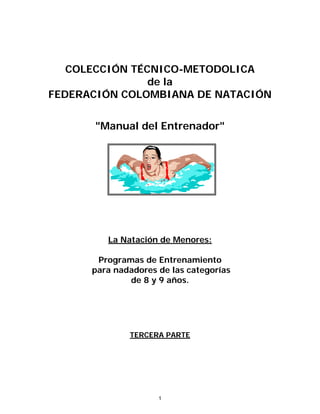 COLECCIÓN TÉCNICO-METODOLICA
de la
FEDERACIÓN COLOMBIANA DE NATACIÓN
"Manual del Entrenador"
La Natación de Menores:
Programas de Entrenamiento
para nadadores de las categorías
de 8 y 9 años.
TERCERA PARTE
1
 