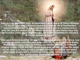 Esta guerra destruirá todo, la oscuridad caerá sobre la Tierra durante 72 horas (tres días). Apenas una tercera parte de la humanidad sobrevivirá a estas 72 horas de oscuridad y terror y comenzará a vivir en una era nueva, las personas buenas. En una noche muy fría, 10 minutos antes de la medianoche, UN GRAN TERREMOTO sacudirá la Tierra durante 8 horas.  Esta será la tercera señal de que Dios es quien gobierna la Tierra. Los buenos, aquellos que difundan este mensaje, la profecía de la Santa Madre María anunciada en Fátima, no DEBEN TEMER, no TENGAN ningún recelo. ¿QUE HACER? Acuérdese pida perdón a Dios. No salga de su casa y no deje entrar   a ningún extraño. De forma que usted debe estar preparado y permanecer con vida, como mis hijos que son, les daré las siguientes señales: 