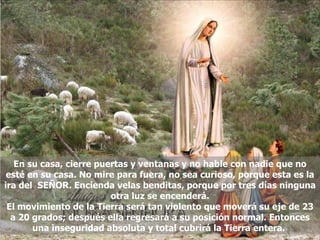 En su casa, cierre puertas y ventanas y no hable con nadie que no esté en su casa. No mire para fuera, no sea curioso, porque esta es la ira del  SEÑOR. Encienda velas benditas, porque por tres días ninguna otra luz se encenderá. El movimiento de la Tierra será tan violento que moverá su eje de 23 a 20 grados; después ella regresará a su posición normal. Entonces una inseguridad absoluta y total cubrirá la Tierra entera.  