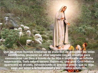 Que las almas buenas cristianas se acuerden de encender las velas santificadas, preparar un altar sagrado con un crucifijo para comunicarse con Dios a través de Su Hijo e implorarle su infinita misericordia. Todo estará oscuro. Entonces, una gran Cruz Mística aparecerá en el cielo, renombrando el precioso precio que su Hijo pagó por amor a la humanidad y por nuestra redención. 