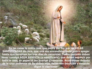 En las casas la única cosa que podrá dar luz son las VELAS SANTIFICADAS de cera, que una vez encendidas nada podrá apagar hasta que terminen los tres días de oscuridad. Todos también deben tener consigo ÁGUA BENDITA (o santificada), que deben esparcir por toda la casa, en especial las puertas y ventanas. Acuérdense delante de la cruz poderosa de Su divino Hijo, recen con devoción y después digan lo siguiente: 
