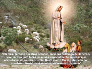 “ Oh dios, perdona nuestros pecados, sálvanos del fuego del infierno, lleve para su lado todas las almas, especialmente aquellas más necesitadas de su misericordia. Dulce madre María, interceda por nosotros... Nosotros la amamos, salve nuestro mundo” 