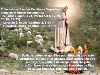 Todo esto está en las Escrituras Sagradas, viene en el Nuevo Testamento: - S. Lucas (Capítulo 21, versos 5:11, 12:19, 20:20, 29:33) - Carta de S. Paulo (Capítulo 3, 8-14). - El profeta Isaías (Capítulo.. 40 ,1: 5: 9). Se debe  entender que Dios permitirá que todo esto acontezca. El Papa y los obispos están esperando otro mensaje que hablará de arrepentimiento y de oración. Acuérdense siempre que la palabra de Dios no es una amenaza, sino una buena noticia. 