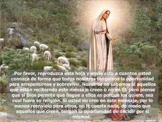 Por favor, reproduzca esta hoja y envíe esto a cuantos usted conozca de forma que todos nosotros tengamos la oportunidad para arrepentirnos y sobrevivir. Nosotros no sabemos si aquellos que están recibiendo este mensaje creen o no en Él, pero piense que si Dios permite que llegue a ellos es porque los quiere, sea cual fuera su religión. Si usted no cree en este mensaje, por lo menos reenvíelo para otros, no le cuesta nada, de modo que aquellos que creen, tengan la oportunidad de decidir por si mismos.  