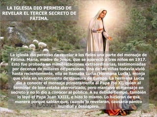 LA IGLESIA DIO PERMISO DE REVELAR EL TERCER SECRETO DE FÁTIMA. La iglesia dio permiso de revelar a los fieles una parte del mensaje de Fátima. María, madre de Jesús, que se apareció a tres niños en 1917. Esto fue probado en manifestaciones extraordinarias, testimoniadas por decenas de millares de personas. Una de las niñas todavía vivió hasta recientemente, ella se llamaba Lucía (Hermana Lucía), monja que vivía en un convento de clausura de Europa. La hermana Lucía dio a conocer el mensaje primeramente al Papa Pío XI, quien al terminar de leer estaba aterrorizado, pero mantuvo el mensaje en secreto y no lo dio a conocer al público. A su debido tiempo, también lo leyó el Papa Juan XXIII, e hizo lo mismo. Lo hicieron de esa manera porque sabían que, cuando lo revelaran, causaría pánico mundial y desespero. 