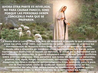 La Santa dice a Lucía: “Mira hija mia, yo enseñaré al mundo lo que acontecerá entre los años 1950-2001. Los hombres no están poniendo en práctica los Mandamientos de Nuestro Padre Dios. Satán está dirigiendo el mundo, creando odio y discordia en todos los sitios. Los hombres fabricarán armas mortales que destruirán el mundo en minutos, la mitad de la humanidad será horrorosamente destruída, la guerra empezará contra Roma, habrá conflictos entre ordenes religiosas. Dios permitirá que todos los fenómenos naturales, granizo, frío, agua, fuego, inundaciones, terremotos, tiempo inclemente, desastres terribles e inviernos extremadamente fríos, acabarán poco a poco con la Tierra; estas cosas de cualquier manera acontecerán en las proximidades del año 2000. Ahora tienen la oportunidad aquellos que no quisieron creer, la Madre Sagrada de la humanidad les habla. AHORA OTRA PARTE ES REVELADA, NO PARA CAUSAR PANICO, SINO PORQUE LAS PERSONAS DEBEN CONOCERLO PARA QUE SE  PREPAREN. 