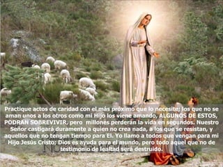 Practique actos de caridad con el más próximo que lo necesite; los que no se aman unos a los otros como mi Hijo los viene amando, ALGUNOS DE ESTOS, PODRAN SOBREVIVIR, pero  millones perderán la vida en segundos. Nuestro Señor castigará duramente a quien no crea nada, a los que se resistan, y aquellos que no tengan tiempo para El. Yo llamo a todos que vengan para mi Hijo Jesús Cristo; Dios es ayuda para el mundo, pero todo aquel que no de testimonio de lealtad será destruido. 