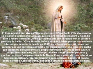 El Cura Agustín que vive en Fátima, dice que el Papa Pablo VI le dio permiso de visitar a la hermana Lucía, ya que ella era monja de clausura y no podía salir o recibir visitas. El Cura Agustín dice que ella lo recibió con el corazón partido y le habló: '‘Cura, Nuestra Señora está muy triste porque casi nadie se interesó por la profecía de ella en 1917; asi mismo los buenos tienen que caminar por una carretera estrecha y los malos irán por una carretera ancha que les llevará directamente a la propia destrucción; y ¿me lo cree cura?, el castigo vendrá en muy poco tiempo. Muchas almas pueden perderse y muchas naciones desaparecerán de la Tierra. Pero, a pesar de todo esto, si los hombres meditaran, rezaran, llevaran a cabo acciones buenas, el mundo podrá salvarse. Caso contrario, el mundo humano se perderá para siempre. 