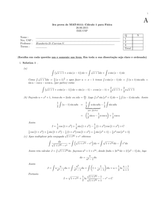 i
A3ra prova de MAT-0111: Cálculo 1 para Física
26-06-2015
IME-USP
Nome :
Nro. USP :
Professor : Humberto D: Carrion V:
Turma :
Q N
1
2
3
Total
(Escolha em cada questão um e somente um item. Em toda a sua dissertação seja claro e ordenado)
1. Solution 1 .
(a) Z
p
x + 1 + x sin (x 1) dx =
Z
p
x + 1dx +
Z
x sin (x 1) dx
Como
R p
x + 1dx = 2
3 (x + 1)
3
2
e apos fazer u = x 1 temos
R
x sin (x 1) dx =
R
(u + 1) sin udu =
sin u cos u u cos u, (por partes) então
Z
p
x + 1 + x sin (x 1) dx = sin (x 1) x cos (x 1) +
2
3
p
x + 1 +
2
3
x
p
x + 1
(b) Façendo u = x2
+ 1, temos du = 2xdx ou xdx = du
2 . Logo
R
x3
sin x2
+ 1 dx = 1
2
R
(u 1) sin udu. Assim
1
2
Z
(u 1) sin udu =
1
2
Z
u sin udu
| {z }
por partes
1
2
Z
sin udu
=
1
2
sin u
1
2
u cos u +
1
2
cos u
Assim
I =
1
2
cos 1 + x2
+
1
2
sin 1 + x2 1
2
1 + x2
cos 1 + x2
+ C
1
2 cos 1 + x2
+ 1
2 sin 1 + x2 1
2 1 + x2
cos 1 + x2
= 1
2 sin x2
+ 1 1
2 x2
cos x2
+ 1
(c) Apos multiplicar pela conjugada
p
1 + e2x + ex
obtemos
Z
dx
p
1 + e2x ex
=
Z p
1 + e2x ex
dx =
Z p
1 + e2xdx
Z
ex
dx
Assim reta calcular J =
R p
1 + e2xdx. façemos u2
= 1 + e2x
, donde 2udu = 2e2x
dx = 2 u2
1 dx, logo
dx =
u
u2 1
du
Assim
J =
Z
u
u
u2 1
du =
Z
u2
u2 1
du =
Z
1 +
1
u2 1
du = u +
1
2
ln
u 1
u + 1
Portanto
I =
p
1 + e2x +
1
2
ln
p
1 + e2x 1
p
1 + e2x + 1
ex
+ C
 