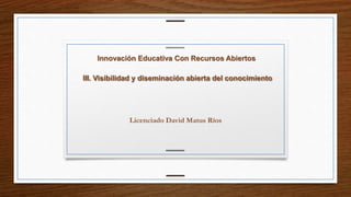 Innovación Educativa Con Recursos Abiertos 
III. Visibilidad y diseminación abierta del conocimiento 
Licenciado David Matus Ríos 
 