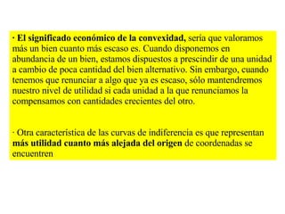 · El significado económico de la convexidad,  sería que valoramos más un bien cuanto más escaso es. Cuando disponemos en abundancia de un bien, estamos dispuestos a prescindir de una unidad a cambio de poca cantidad del bien alternativo. Sin embargo, cuando tenemos que renunciar a algo que ya es escaso, sólo mantendremos nuestro nivel de utilidad si cada unidad a la que renunciamos la compensamos con cantidades crecientes del otro. · Otra característica de las curvas de indiferencia es que representan  más utilidad cuanto más alejada del origen  de coordenadas se encuentren 