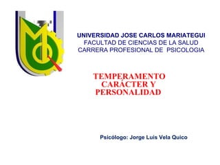 UNIVERSIDAD JOSE CARLOS MARIATEGUI 
FACULTAD DE CIENCIAS DE LA SALUD 
CARRERA PROFESIONAL DE PSICOLOGIA 
TEMPERAMENTO 
CARÁCTER Y 
PERSONALIDAD 
Psicólogo: Jorge Luis Vela Quico 
 