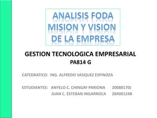 ANALISIS FODA MISION Y VISION  DE LA EMPRESA     GESTION TECNOLOGICA EMPRESARIAL PA814 G CATEDRATICO:  ING. ALFREDO VASQUEZ ESPINOZA ESTUDIANTES:   ANYELO C. CHINGAY PARIONA       20080170J                                JUAN C. ESTEBAN INGARROCA      28400124B 