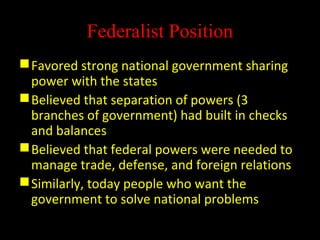 Federalist Position
Favored strong national government sharing
power with the states
Believed that separation of powers (3
branches of government) had built in checks
and balances
Believed that federal powers were needed to
manage trade, defense, and foreign relations
Similarly, today people who want the
government to solve national problems
 