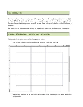 Las líneas guías

Las líneas guías son líneas maestras que utilizan para diagramar la posición de un determinado objeto
en Corel DRAW, divide la hoja de trabajo en zonas; además permite alinear objetos y lograr de esta
forma realizar un trabajo ordenado. Se puede agregar líneas guías en orientación: vertical, horizontal o
diagonal.

Las líneas guías no son imprimibles, así que no es necesario eliminarlas antes de realizar la impresión.


Colocar Líneas Guías Horizontales y Verticales

Para colocar líneas guías debes realizar los siguientes pasos:

    1) Haz clic sobre la regla horizontal y arrastrar el mouse. Observa la muestra:




    2) Para mayor precisión en las posiciones de las líneas guías, puedes ajustarlas desde la barra de
       propiedades.
 