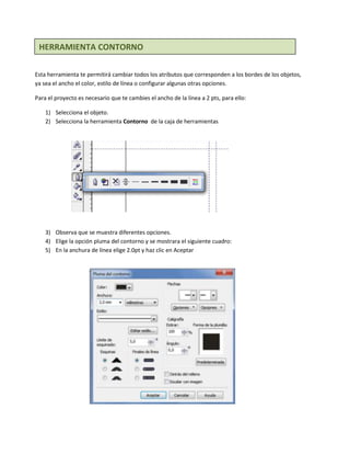 HERRAMIENTA CONTORNO

Esta herramienta te permitirá cambiar todos los atributos que corresponden a los bordes de los objetos,
ya sea el ancho el color, estilo de línea o configurar algunas otras opciones.

Para el proyecto es necesario que te cambies el ancho de la línea a 2 pts, para ello:

    1) Selecciona el objeto.
    2) Selecciona la herramienta Contorno de la caja de herramientas




    3) Observa que se muestra diferentes opciones.
    4) Elige la opción pluma del contorno y se mostrara el siguiente cuadro:
    5) En la anchura de línea elige 2.0pt y haz clic en Aceptar
 