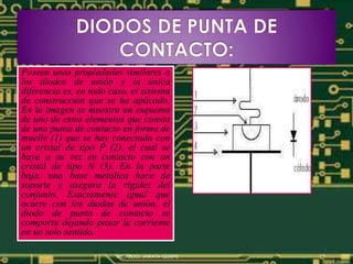 Poseen unas propiedades similares a
los diodos de unión y la única
diferencia es, en todo caso, el sistema
de construcción que se ha aplicado.
En la imagen se muestra un esquema
de uno de estos elementos que consta
de una punta de contacto en forma de
muelle (1) que se hay conectada con
un cristal de tipo P (2), el cual se
haya a su vez en contacto con un
cristal de tipo N (3). En la parte
baja, una base metálica hace de
soporte y asegura la rigidez del
conjunto. Exactamente igual que
ocurre con los diodos de unión, el
diodo de punta de contacto se
comporta dejando pasar la corriente
en un solo sentido.
RICARDO, JARATA QUISPE
 