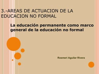 3.-AREAS DE ACTUACION DE LA EDUCACION NO FORMAL La educación permanente como marco general de la educación no formal Rosmeri Aguilar Rivera 