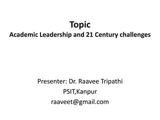 Topic
Academic Leadership and 21 Century challenges
Presenter: Dr. Raavee Tripathi
PSIT,Kanpur
raaveet@gmail.com
 