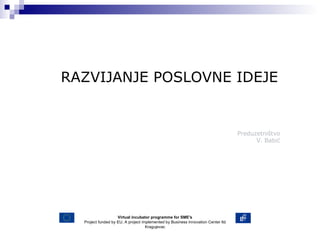 Predu zetništvo V . Babić RAZVIJANJE POSLOVNE IDEJE Virtual incubator programme for SME's Project funded by EU. A project implemented by Business Innovation Center ltd Kragujevac 