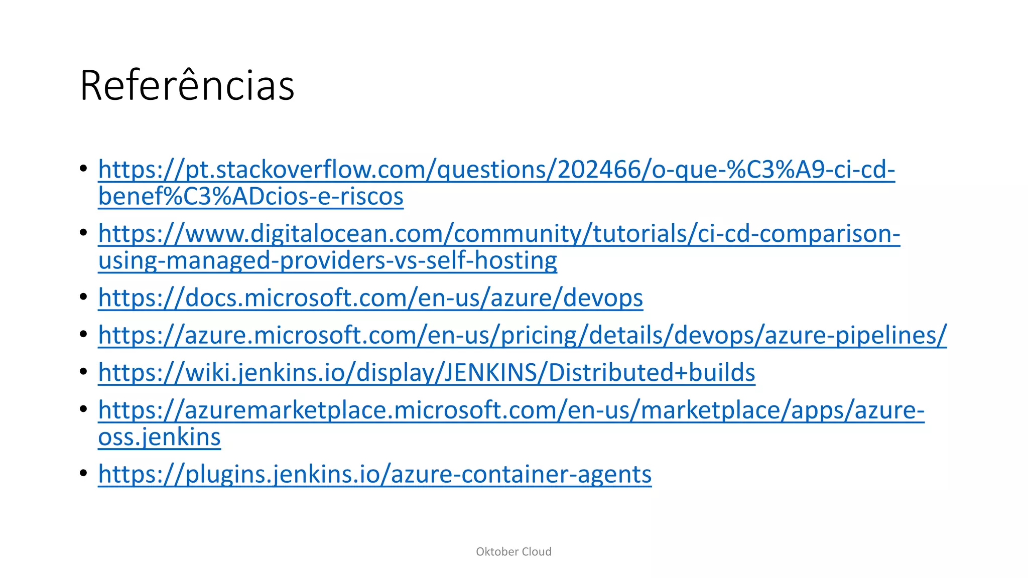 Referências
• https://pt.stackoverflow.com/questions/202466/o-que-%C3%A9-ci-cd-
benef%C3%ADcios-e-riscos
• https://www.digitalocean.com/community/tutorials/ci-cd-comparison-
using-managed-providers-vs-self-hosting
• https://docs.microsoft.com/en-us/azure/devops
• https://azure.microsoft.com/en-us/pricing/details/devops/azure-pipelines/
• https://wiki.jenkins.io/display/JENKINS/Distributed+builds
• https://azuremarketplace.microsoft.com/en-us/marketplace/apps/azure-
oss.jenkins
• https://plugins.jenkins.io/azure-container-agents
Oktober Cloud
 