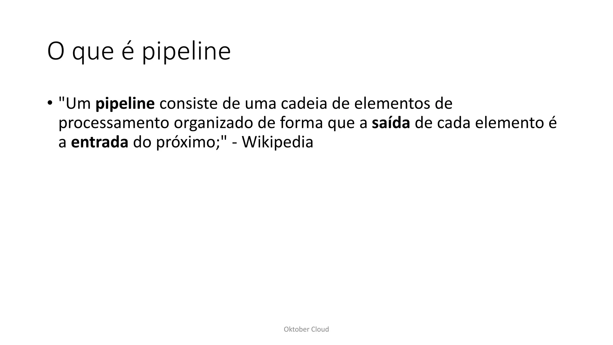 O que é pipeline
• "Um pipeline consiste de uma cadeia de elementos de
processamento organizado de forma que a saída de cada elemento é
a entrada do próximo;" - Wikipedia
Oktober Cloud
 