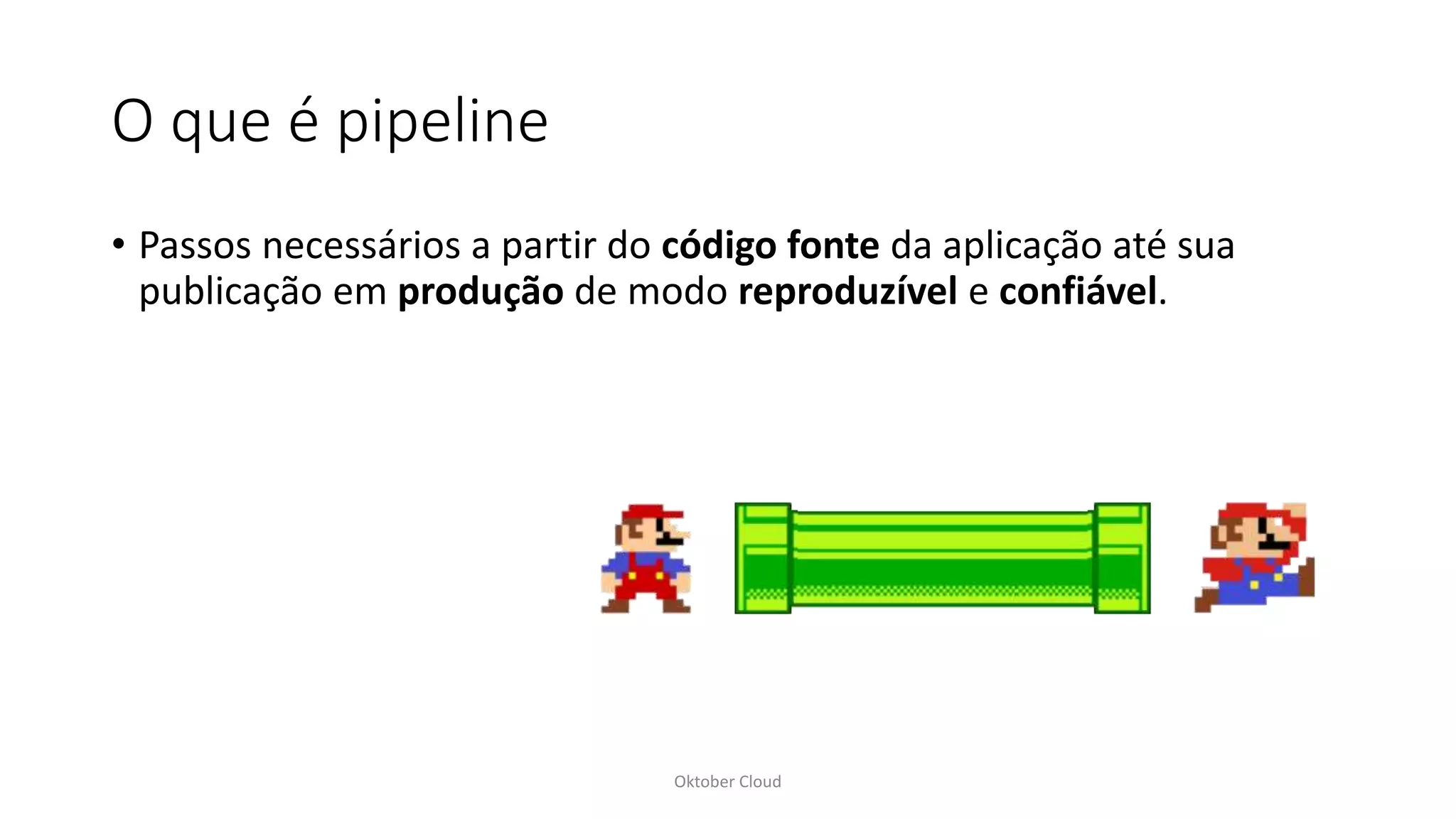 O que é pipeline
• Passos necessários a partir do código fonte da aplicação até sua
publicação em produção de modo reproduzível e confiável.
Oktober Cloud
 