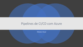 Oktober Cloud
Pipelines de CI/CD com Azure
 