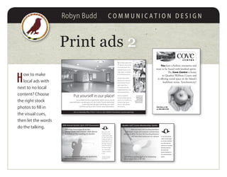 Robyn Budd C O M M U N I C A T I O N D E S I G N
Print ads 22
H
ow to make
local ads with
next to no local
content? Choose
the right stock
photos to fill in
the visual cues,
then let the words
do the talking.
30th Annual Quadra Open Golf Tournament
Sign up at The
Landing for golf
and/or dinner. $65
for golf, prizes and
mulligans, $20 just
dinner, $85 for the
package. Payment
must be made at
the time of sign-
up. Call Storey
Creek to reserve
a cart.
* Next year the tournament
will be played on Quadra’s
own Golf Course!
Saturday September 24 at the
Storey Creek Golf Course*, with dinner
to follow at The Landing on Quadra
Visit www.quadraislandgolf.ca for membership
info or phone Mary at 285-3691
Quadra Golf Course Membership Update
Visit www.quadraislandgolf.ca for membership
info or phone Mary at 285-3691
After we reach 100 Founding Members,
individual, couple and corporate memberships
will rise by $250. The first 100 Founding Members
will have their names put on a plaque. On the day that the
100th member signs
up, all new members
up to that date will
receive the Founding
Members discount
and have their
names inscribed on
the commemorative
plaque.
covec e n t r e
Call Kim or Ed
at 250-285-3138
You have a holistic enterprise and
want to be found with kindred spirits.
The Cove Centre is home
to Quadra’s Wellness Centre and
is offering rental space in the Island’s
healthiest venue. Synchronicity?
Put yourself in our place!
T
his bright upper level
space in Cove Centre
is an ideal location for a
profitable fitness centre,
yoga studio, or a facility
for combined activities.
Situated above Book
Bonanza, the 1435 sq ft
space features natural
light, maple floors,
a mirrored wall with
carpeted perimeter, and
raised ceiling heights.
Recent renovations
include multiple lighting
options, air conditioning,
wiring for high speed
internet, and a private
rear entrance.
Saturday May 5 from 11am to 1pm (before the library’s grand opening)
An excellent business opportunity awaits you in a newly
renovated open concept space in Cove Centre. Sound interesting?
Come and view the space and bring your ideas.
Call Kim and Ed at 285-3138 for more information.
The owners are
pleased to work
with interested
parties to help
ensure a successful
business venture.
Put yourself in our place!
Join us Saturday May 5 from 11am to 1pm (before the library’s grand opening)
The owners are
pleased to work
with interested
parties to help
ensure a successful
business venture.
 