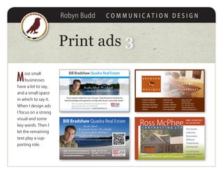 Robyn Budd C O M M U N I C A T I O N D E S I G N
Print ads 33
M
ost small
businesses
have a lot to say,
and a small space
in which to say it.
When I design ads
I focus on a strong
visual and some
key words. Then I
let the remaining
text play a sup-
porting role.
Bill Bradshaw Quadra Real Estate
Quadra Island. It’s not just
a location, it’s a lifestyle.
“As an island resident for over 25 years, I look forward to sharing my
local knowledge and experience to help with all your real estate needs.”
202 Cove Centre, Quathiaski Cove, Quadra Island, BC
phone 250.285.3293 • fax 250.285.3292
billbradshaw@royallepage.ca • quadrarealestate.ca
• kitchen cabinets
• built-in furniture
• windows and doors
• bathroom cabinets
• offices
• appliances
• counter tops
• custom millwork
• autocad design
• free estimates
588 Green Road
Quadra Island
SHOP 250 285 2618
CELL 250 287 1791
kenwood-cabinets.com
rick@kenwooddesigns.ca
k e n w o o d
d e s i g n s
c o n s u l t
d e s i g n
c o n s t r u c t
rossmcphee.ca rmm77777@telus.net
BC LICENSED BUILDER
NATIONAL HOME WARRANTY
ARXX CERTIFIED
C O N T R A C T I N G L T D
Ross McPhee
PHONE 250 285 3472
FAX 250 285 3447
Fine homes
Cabinetry
Renovation
Millwork
Timberframe
Commercial
Bill Bradshaw Quadra Real Estate
Office 250-285-3293
TOll free 1-877-735-3293
fax 250-285-3292
email billbradshaw@royallepage.ca
202 Cove Centre, Quathiaski Cove, BC
www.quadrarealestate.ca
Quadra Island.
It’s not just a location. It’s a lifestyle.
Are you ready for island time?
SCAN FOR LISTINGS
 