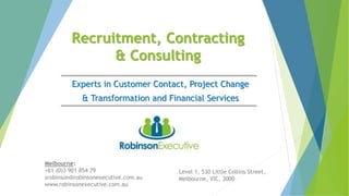 Recruitment, Contracting
& Consulting
Experts in Customer Contact, Project Change
& Transformation and Financial Services
Melbourne:
+61 (0)3 901 854 79
srobinson@robinsonexecutive.com.au
www.robinsonexecutive.com.au
Level 1, 530 Little Collins Street,
Melbourne, VIC, 3000
 