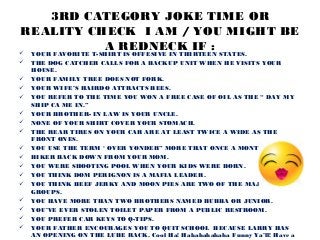 3RD CATEGORY JOKE TIME OR
REALITY CHECK I AM / YOU MIGHT BE
          A REDNECK IF :
   YOUR FAVORITE T-SHIRT IS OFFESIVE IN THIRTEEN STATES.
   THE DOG CATCHER CALLS FOR A BACKUP UNIT WHEN HE VISITS YOUR
    HOUSE.
   YOUR FAMILY TREE DOES NOT FORK.
   YOUR WIFE’S HAIRDO ATTRACTS BEES.
   YOU REFER TO THE TIME YOU WON A FREE CASE OF OIL AS THE “ DAY MY
    SHIP CA ME IN.”
   YOUR BROTHER- IN LAW IS YOUR UNCLE.
   NONE OF YOUR SHIRT COVER YOUR STOMACH.
   THE REAR TIRES ON YOUR CAR ARE AT LEAST TWICE A WIDE AS THE
    FRONT ONES.
   YOU USE THE TERM ‘ OVER YONDER” MORE THAT ONCE A MONTH.
   BIKER BACK DOWN FROM YOUR MOM.
   YOU WERE SHOOTING POOL WHEN YOUR KIDS WERE BORN.
   YOU THINK DOM PERIGNON IS A MAFIA LEADER.
   YOU THINK BEEF JERKY AND MOON PIES ARE TWO OF THE MAJOR FOOD
    GROUPS.
   YOU HAVE MORE THAN TWO BROTHERS NAMED BUBBA OR JUNIOR.
   YOU’VE EVER STOLEN TOILET PAPER FROM A PUBLIC RESTROOM.
   YOU PREFER CAR KEYS TO Q-TIPS.
   YOUR FATHER ENCOURAGES YOU TO QUIT SCHOOL BECAUSE LARRY HAS
    AN OPENING ON THE LUBE RACK. Cool Ha! Hahahahahaha Funny Ya’ll! Have a
 