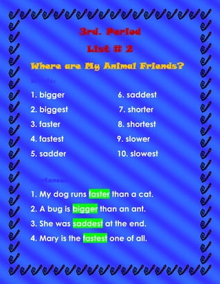 3rd. Period
List # 2
Where are My Animal Friends?
Words:

1. bigger

6. saddest

2. biggest

7. shorter

3. faster

8. shortest

4. fastest

9. slower

5. sadder

10. slowest

Sentences:

1. My dog runs faster than a cat.
2. A bug is bigger than an ant.
3. She was saddest at the end.
4. Mary is the fastest one of all.

 