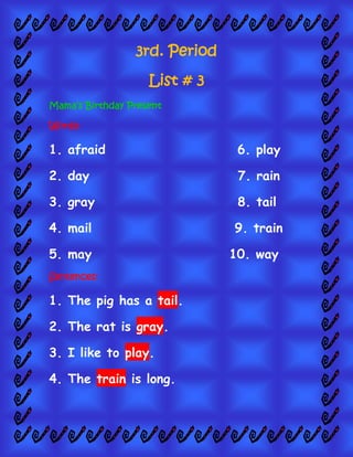 3rd. Period
List # 3
Mama’s Birthday Present
Words:

1. afraid

6. play

2. day

7. rain

3. gray

8. tail

4. mail

9. train

5. may
Sentences:

1. The pig has a tail.
2. The rat is gray.
3. I like to play.
4. The train is long.

10. way

 