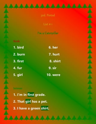 3rd. Period 
List # 1 
I’m a Caterpillar 
Words: 
1. bird 6. her 
2. burn 7. hurt 
3. first 8. shirt 
4. fur 9. sir 
5. girl 10. were 
Sentences: 
1. I’m in first grade. 
2. That girl has a pet. 
3. I have a green shirt. 
 