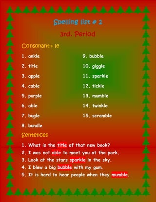 Spelling list # 2 
3rd. Period 
Consonant + le 
1. ankle 
2. title 
3. apple 
4. cable 
5. purple 
9. bubble 
10. giggle 
11. sparkle 
12. tickle 
13. mumble 
6. able 
7. bugle 
8. bundle 
14. twinkle 
15. scramble 
Sentences 
1. What is the title of that new book? 
2. I was not able to meet you at the park. 
3. Look at the stars sparkle in the sky. 
4. I blew a big bubble with my gum. 
5. It is hard to hear people when they mumble. 
