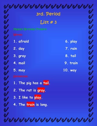 3rd. Period
List # 3
Mama’s Birthday Present
Words:
1. afraid 6. play
2. day 7. rain
3. gray 8. tail
4. mail 9. train
5. may 10. way
Sentences:
1. The pig has a tail.
2. The rat is gray.
3. I like to play.
4. The train is long.
 