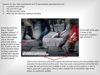 Channel 4’s, four main requirements of a TV documentary advertisements are:
1. A symbolic main image
2. The channel 4 Logo
3. The documentary name
4. When the documentary is going to be show
As the documentary
title is, “Britain’s
forgotten children”, it
would obviously be
about a dark subject
and so, the main
picture and what is
going on within it show
this. As well as this, the
photo has been edited
by being unsaturated
and has had a vignette
added to it to portray
this dark subject.
On the right of the page
it shows us the
production company’s
logo, Channel 4.
There is not a lot of text used on this advert; the only text shown is the documentary name
and when the documentary will be aired. They have used a coloured block behind the text
to make the text prominent and readable in order to make sure the audience is able to
read it, even with a quick glace. There is also a website link on the bottom right of the
advert, it is subtle but seeable.
 