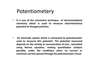 Potentiometery
• It is one of the volumetric technique of electroanalytical
chemistry which is used to measure electrochemical
potential of charged particles.
• An electrode system which is connected to potentiometer
used to measure this potential. The potential measured
depends on the activity or concentration of ions , calculated
using Nernst equation, making quantitative analysis
possible, under the conditions when no current or
minimum current passed through the potentiometer circuit.
 