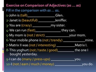 Exercise on Comparison of Adjectives (as ... as) Fill in the comparison with as ... as. 1-John is (tall)_______________ Glen.  2-Janet is (beautiful) _________Jeniffer.  3-You are (crazy) __________my sister.  4-We can run (fast)______________ they can.  5-My mom is (not / strict)_____________your mom.  6-Your mobile phone is (not / trendy) ____________mine.  7-Matrix II was (not / interesting) __________Matrix I.  8-This yoghurt (not / taste / good)_________ the one I bought yesterday.  9-I can do (many / press-ups) _____________you.  10-I (not / earn / much / money) _______________you do.  
