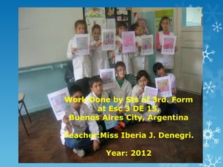 Work Done by Sts of 3rd. Form
       at Esc 3 DE 15,
 Buenos Aires City, Argentina

Teacher:Miss Iberia J. Denegri.

          Year: 2012
 