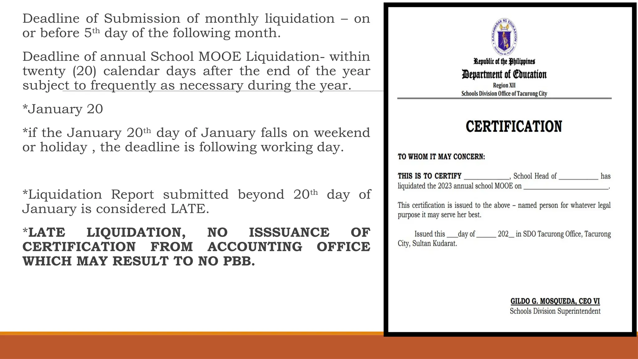 Deadline of Submission of monthly liquidation – on
or before 5th
day of the following month.
Deadline of annual School MOOE Liquidation- within
twenty (20) calendar days after the end of the year
subject to frequently as necessary during the year.
*January 20
*if the January 20th
day of January falls on weekend
or holiday , the deadline is following working day.
*Liquidation Report submitted beyond 20th
day of
January is considered LATE.
*LATE LIQUIDATION, NO ISSSUANCE OF
CERTIFICATION FROM ACCOUNTING OFFICE
WHICH MAY RESULT TO NO PBB.
 