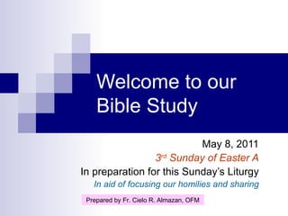 Welco m e to our Bible Study May 8, 2011 3 rd  Sunday of Easter A In preparation for this Sunday’s Liturgy In aid of focusing our homilies and sharing Prepared by Fr. Cielo R. Almazan, OFM 