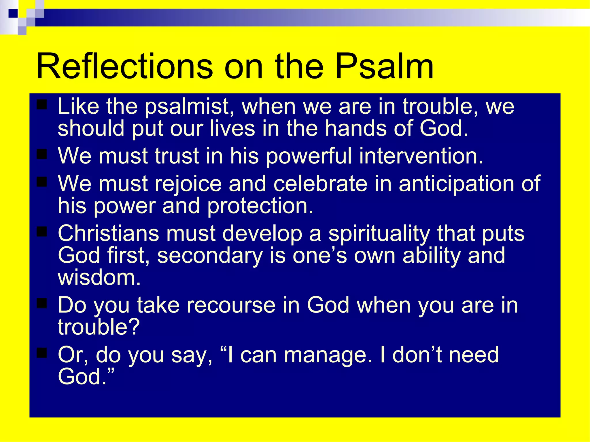Reflections on the Psalm Like the psalmist, when we are in trouble, we should put our lives in the hands of God. We must trust in his powerful intervention. We must rejoice and celebrate in anticipation of his power and protection. Christians must develop a spirituality that puts God first, secondary is one’s own ability and wisdom. Do you take recourse in God when you are in trouble? Or, do you say, “I can manage. I don’t need God.” 